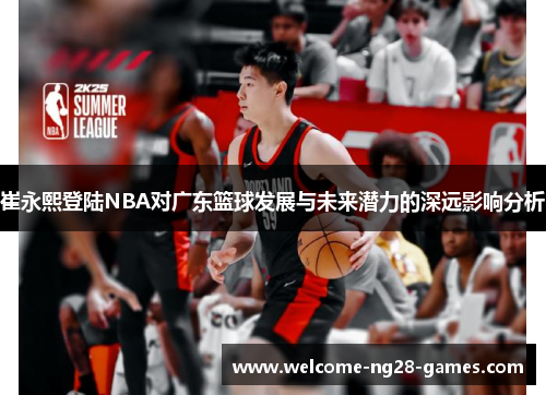 崔永熙登陆NBA对广东篮球发展与未来潜力的深远影响分析