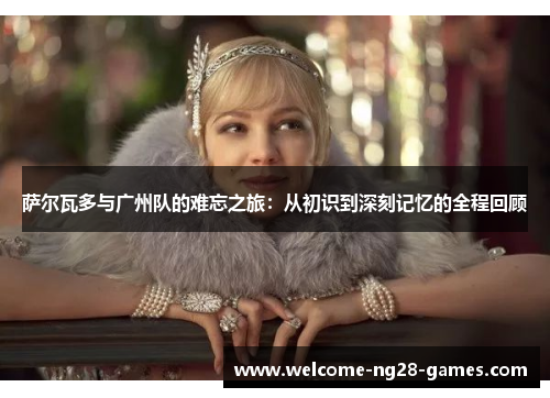 萨尔瓦多与广州队的难忘之旅：从初识到深刻记忆的全程回顾
