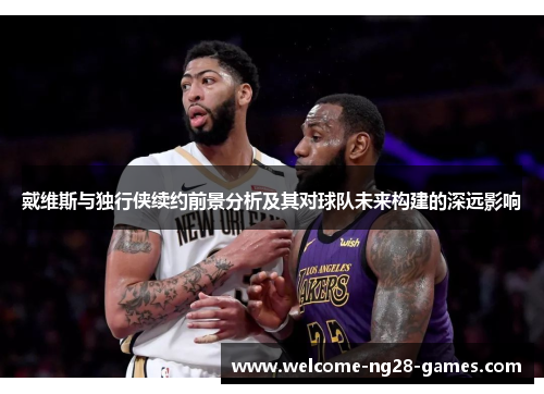 戴维斯与独行侠续约前景分析及其对球队未来构建的深远影响