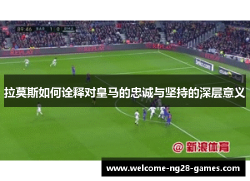 拉莫斯如何诠释对皇马的忠诚与坚持的深层意义