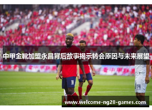 中甲金靴加盟永昌背后故事揭示转会原因与未来展望