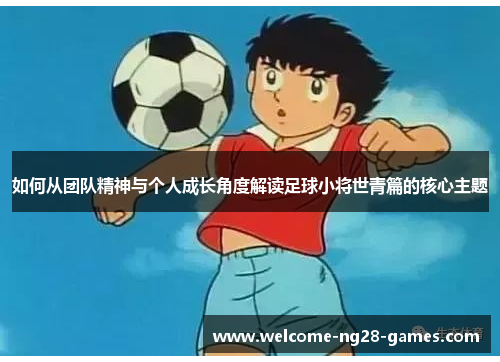 如何从团队精神与个人成长角度解读足球小将世青篇的核心主题