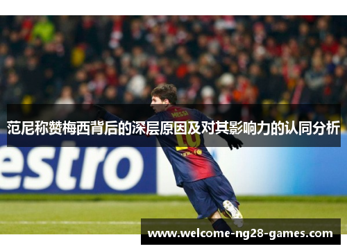 范尼称赞梅西背后的深层原因及对其影响力的认同分析