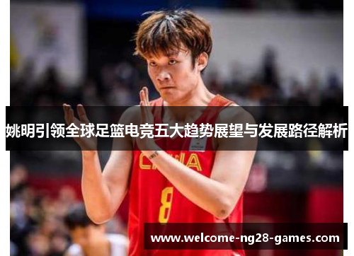 姚明引领全球足篮电竞五大趋势展望与发展路径解析
