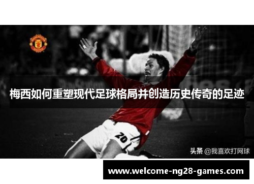 梅西如何重塑现代足球格局并创造历史传奇的足迹