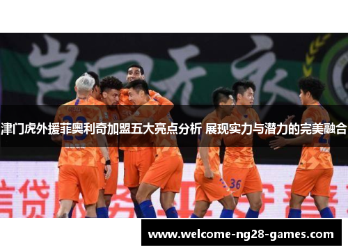 津门虎外援菲奥利奇加盟五大亮点分析 展现实力与潜力的完美融合