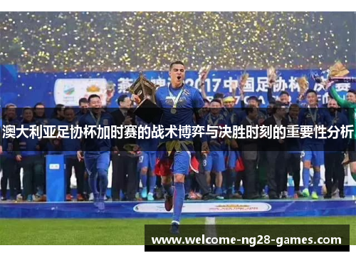 澳大利亚足协杯加时赛的战术博弈与决胜时刻的重要性分析