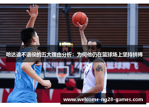 哈达迪不退役的五大理由分析：为何他仍在篮球场上坚持拼搏