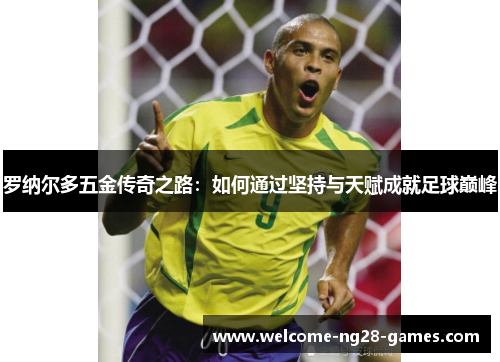 罗纳尔多五金传奇之路：如何通过坚持与天赋成就足球巅峰