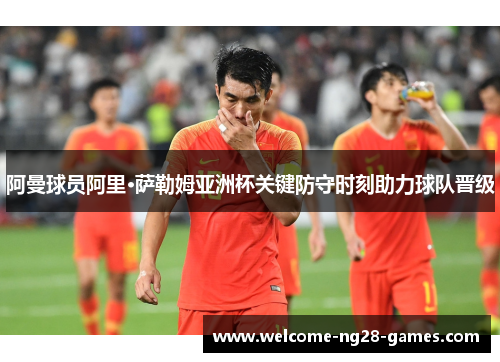 阿曼球员阿里·萨勒姆亚洲杯关键防守时刻助力球队晋级