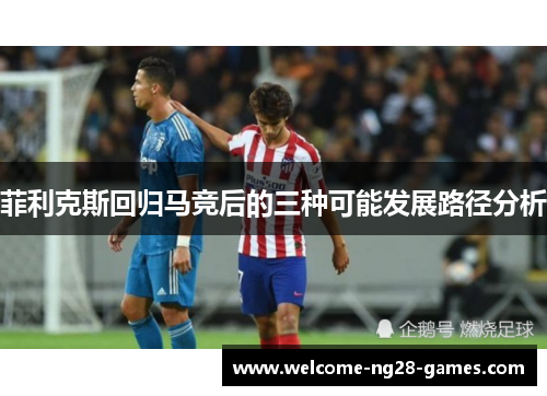 菲利克斯回归马竞后的三种可能发展路径分析