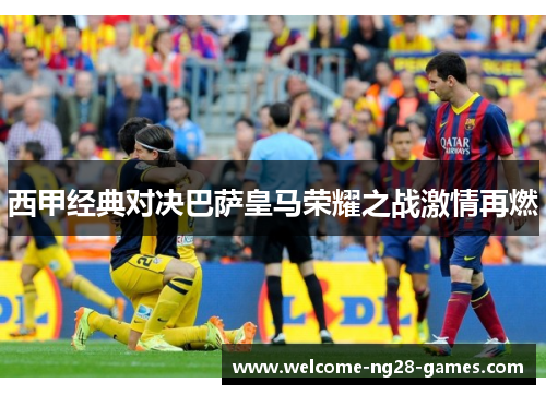 西甲经典对决巴萨皇马荣耀之战激情再燃