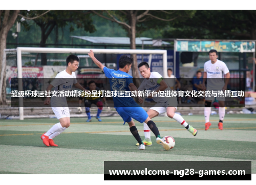 超级杯球迷社交活动精彩纷呈打造球迷互动新平台促进体育文化交流与热情互动