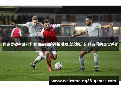 阿克灵顿主帅对利物浦表现的评价引发热议揭示足球背后的真实差距