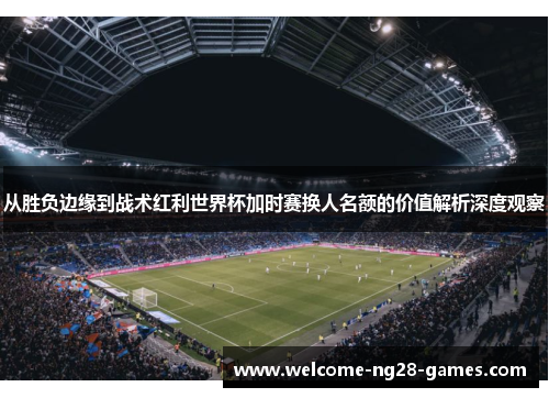 从胜负边缘到战术红利世界杯加时赛换人名额的价值解析深度观察
